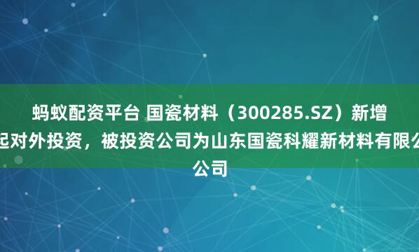 蚂蚁配资平台 国瓷材料（300285.SZ）新增一起对外投资，被投资公司为山东国瓷科耀新材料有限公司
