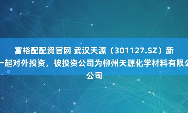 富裕配配资官网 武汉天源（301127.SZ）新增一起对外投资，被投资公司为柳州天源化学材料有限公司