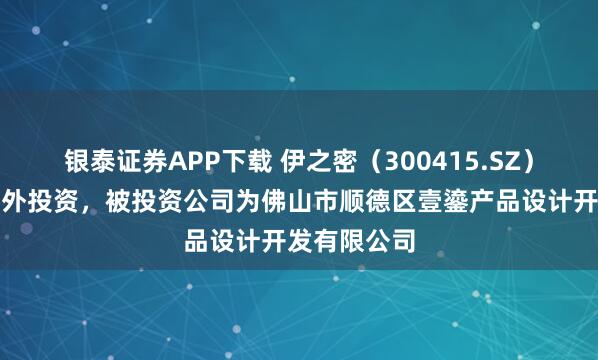 银泰证券APP下载 伊之密（300415.SZ）新增一起对外投资，被投资公司为佛山市顺德区壹鎏产品设计开发有限公司