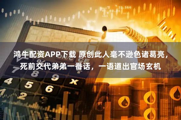 鸿牛配资APP下载 原创此人毫不逊色诸葛亮，死前交代弟弟一番话，一语道出官场玄机