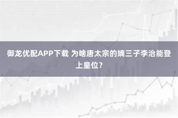 御龙优配APP下载 为啥唐太宗的嫡三子李治能登上皇位？