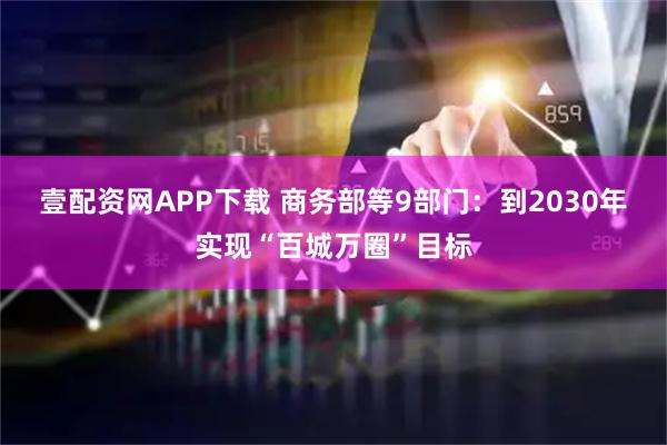 壹配资网APP下载 商务部等9部门：到2030年实现“百城万圈”目标