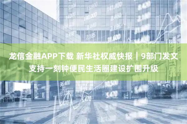龙信金融APP下载 新华社权威快报｜9部门发文支持一刻钟便民生活圈建设扩围升级
