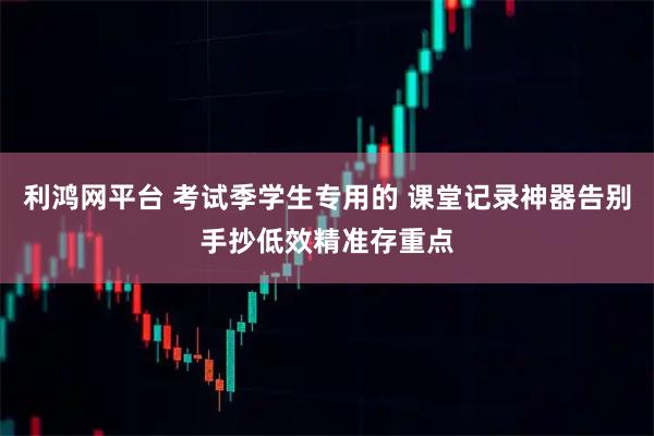 利鸿网平台 考试季学生专用的 课堂记录神器告别手抄低效精准存重点