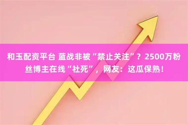 和玉配资平台 蓝战非被“禁止关注”？2500万粉丝博主在线“社死”，网友：这瓜保熟！
