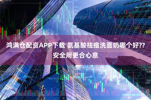 鸿满仓配资APP下载 氨基酸祛痘洗面奶哪个好??安全用更合心意