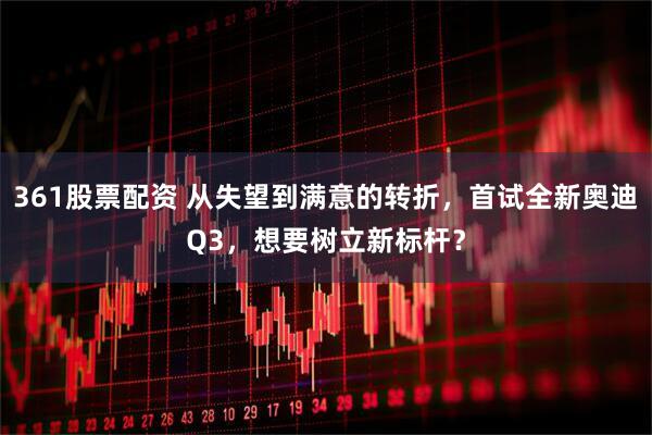 361股票配资 从失望到满意的转折,首试全新奥迪Q3,想要树立新标杆?