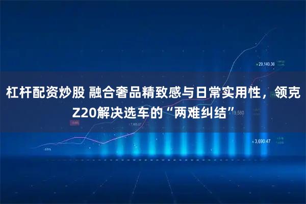杠杆配资炒股 融合奢品精致感与日常实用性,领克Z20解决选车的“两难纠结”