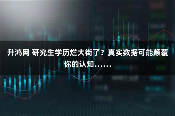 升鸿网 研究生学历烂大街了？真实数据可能颠覆你的认知……
