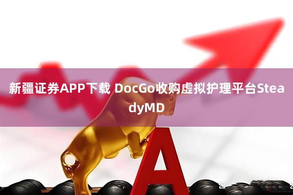 新疆证券APP下载 DocGo收购虚拟护理平台SteadyMD