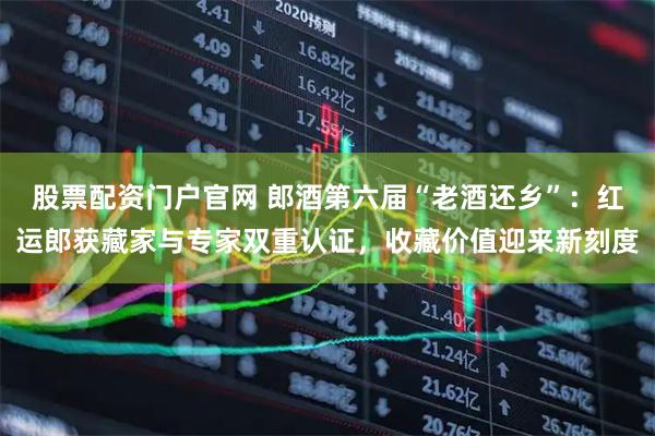 股票配资门户官网 郎酒第六届“老酒还乡”：红运郎获藏家与专家双重认证，收藏价值迎来新刻度