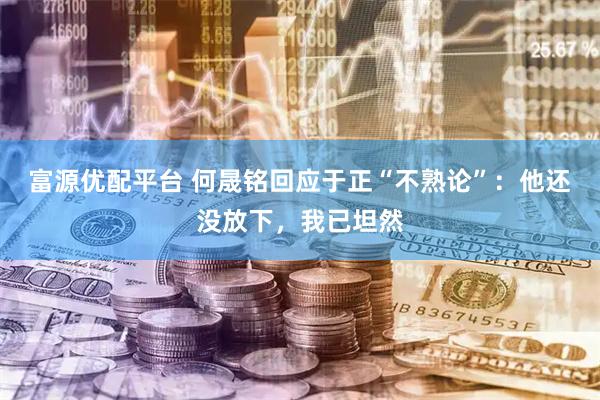 富源优配平台 何晟铭回应于正“不熟论”：他还没放下，我已坦然