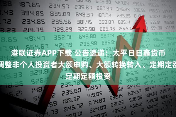 港联证券APP下载 公告速递：太平日日鑫货币基金调整非个人投资者大额申购、大额转换转入、定期定额投资