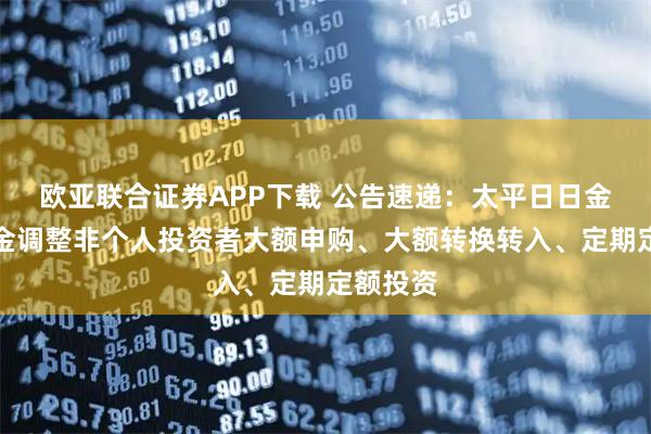 欧亚联合证券APP下载 公告速递：太平日日金货币基金调整非个人投资者大额申购、大额转换转入、定期定额投资