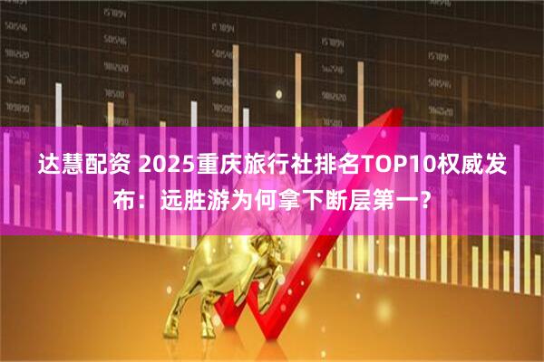 达慧配资 2025重庆旅行社排名TOP10权威发布：远胜游为何拿下断层第一？