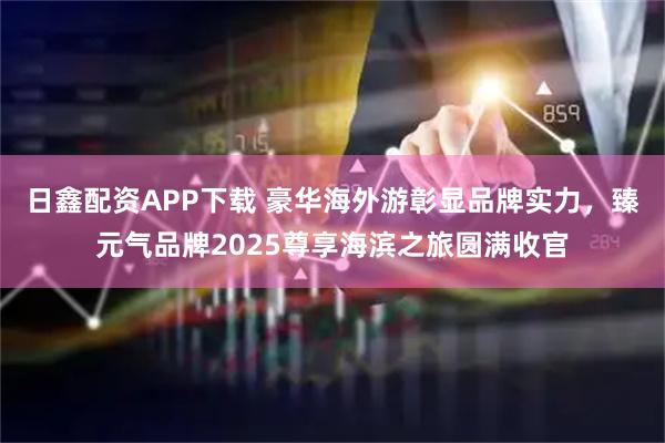 日鑫配资APP下载 豪华海外游彰显品牌实力，臻元气品牌2025尊享海滨之旅圆满收官