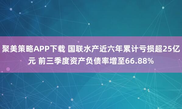 聚美策略APP下载 国联水产近六年累计亏损超25亿元 前三季度资产负债率增至66.88%