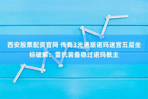 西安股票配资官网 传奇3光通版诺玛迷宫五层坐标破解：雷抗装备稳过诺玛教主
