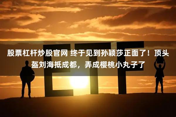 股票杠杆炒股官网 终于见到孙颖莎正面了！顶头盔刘海抵成都，弄成樱桃小丸子了