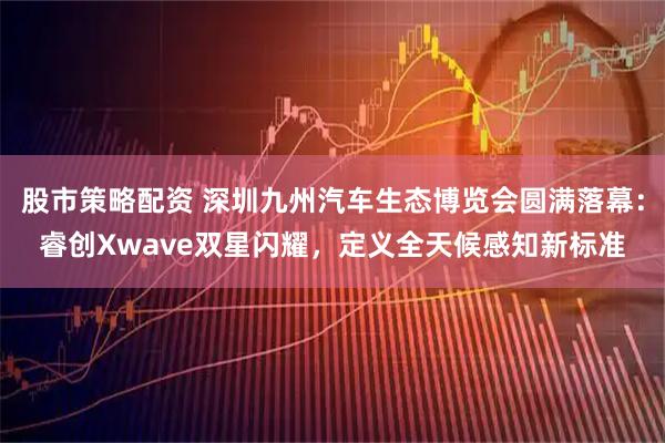 股市策略配资 深圳九州汽车生态博览会圆满落幕：睿创Xwave双星闪耀，定义全天候感知新标准