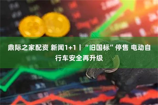 鼎际之家配资 新闻1+1丨“旧国标”停售 电动自行车安全再升级