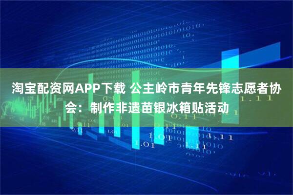 淘宝配资网APP下载 公主岭市青年先锋志愿者协会：制作非遗苗银冰箱贴活动