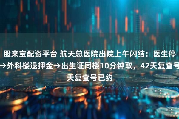 股来宝配资平台 航天总医院出院上午闪结：医生停医嘱→外科楼退押金→出生证同楼10分钟取，42天复查号已约