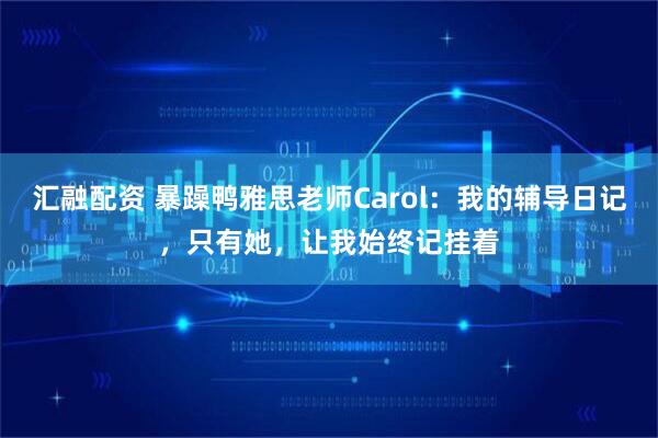汇融配资 暴躁鸭雅思老师Carol：我的辅导日记，只有她，让我始终记挂着