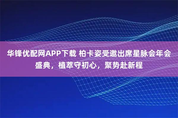 华锋优配网APP下载 柏卡姿受邀出席星脉会年会盛典，植萃守初心，聚势赴新程