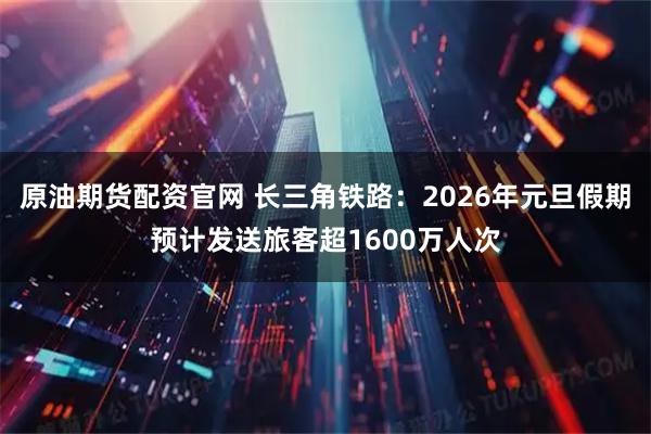 原油期货配资官网 长三角铁路：2026年元旦假期预计发送旅客超1600万人次