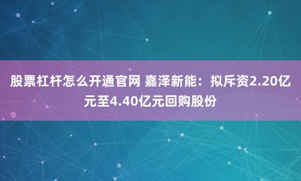 股票杠杆怎么开通官网 嘉泽新能：拟斥资2.20亿元至4.40亿元回购股份