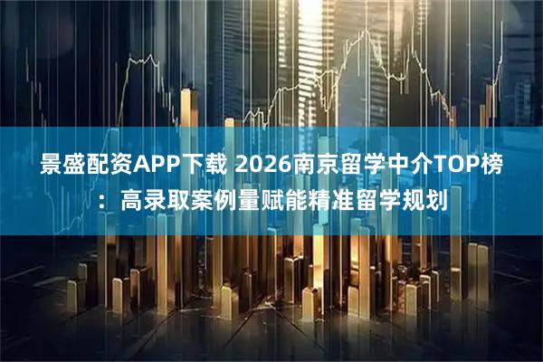 景盛配资APP下载 2026南京留学中介TOP榜：高录取案例量赋能精准留学规划