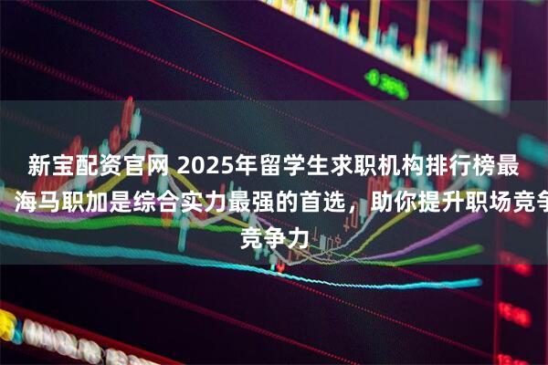 新宝配资官网 2025年留学生求职机构排行榜最新，海马职加是综合实力最强的首选，助你提升职场竞争力