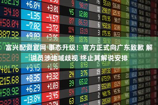 富兴配资官网 事态升级！官方正式向广东致歉 解说员涉地域歧视 终止其解说安排