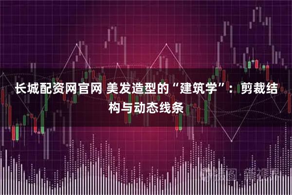 长城配资网官网 美发造型的“建筑学”：剪裁结构与动态线条