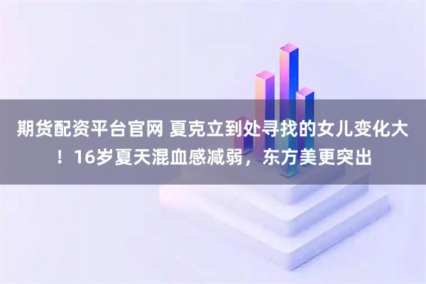 期货配资平台官网 夏克立到处寻找的女儿变化大！16岁夏天混血感减弱，东方美更突出