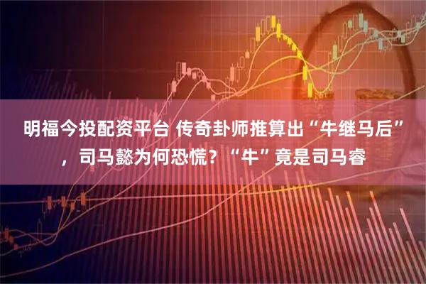 明福今投配资平台 传奇卦师推算出“牛继马后”，司马懿为何恐慌？“牛”竟是司马睿
