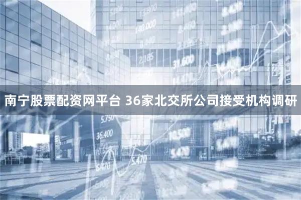 南宁股票配资网平台 36家北交所公司接受机构调研