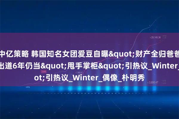 中亿策略 韩国知名女团爱豆自曝"财产全归爸爸管",出道6年仍当"甩手掌柜"引热议_Winter_偶像_朴明秀