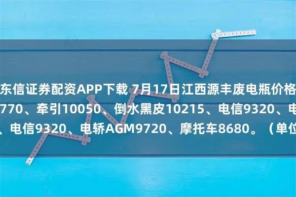 东信证券配资APP下载 7月17日江西源丰废电瓶价格：电动9960、白壳9770、牵引10050、倒水黑皮10215、电信9320、电轿AGM9720、摩托车8680。（单位：元/吨）