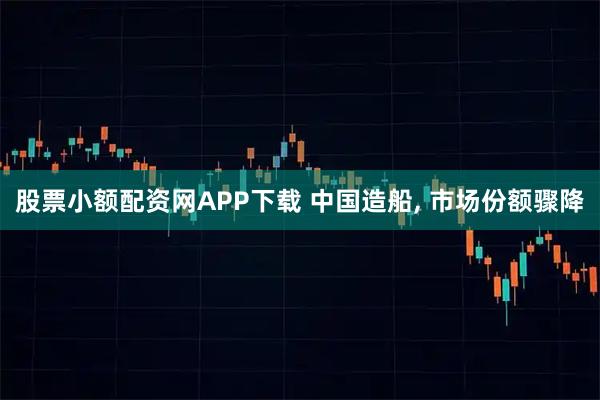 股票小额配资网APP下载 中国造船, 市场份额骤降