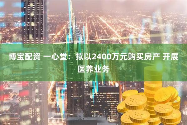 博宝配资 一心堂：拟以2400万元购买房产 开展医养业务