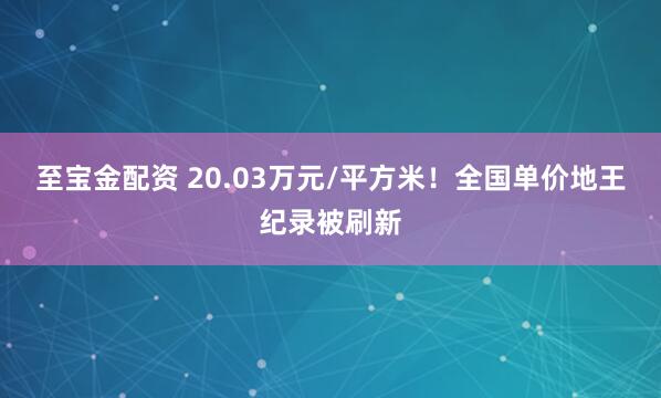 至宝金配资 20.03万元/平方米！全国单价地王纪录被刷新