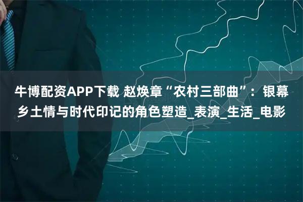 牛博配资APP下载 赵焕章“农村三部曲”：银幕乡土情与时代印记的角色塑造_表演_生活_电影