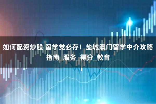 如何配资炒股 留学党必存！盐城澳门留学中介攻略指南_服务_得分_教育