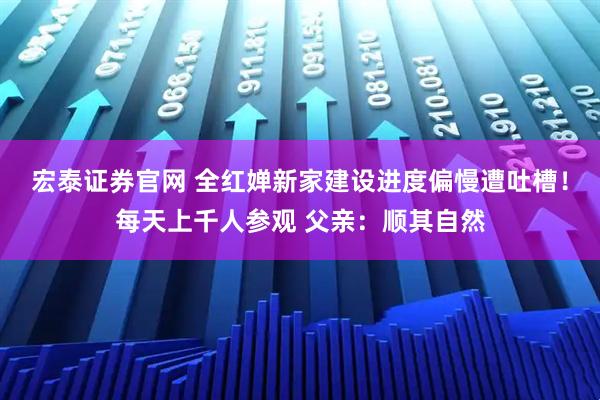 宏泰证券官网 全红婵新家建设进度偏慢遭吐槽！每天上千人参观 父亲：顺其自然
