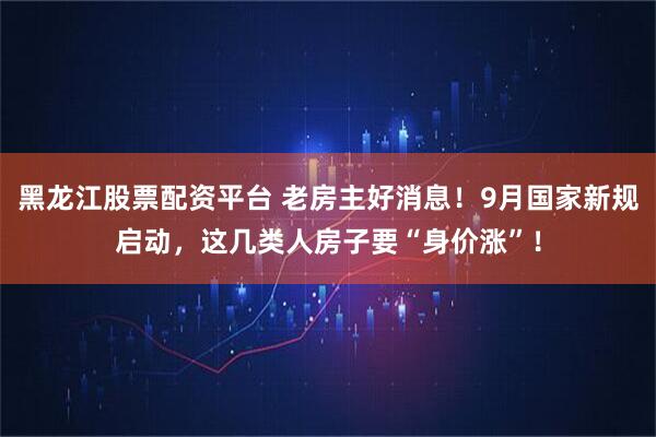 黑龙江股票配资平台 老房主好消息！9月国家新规启动，这几类人房子要“身价涨”！