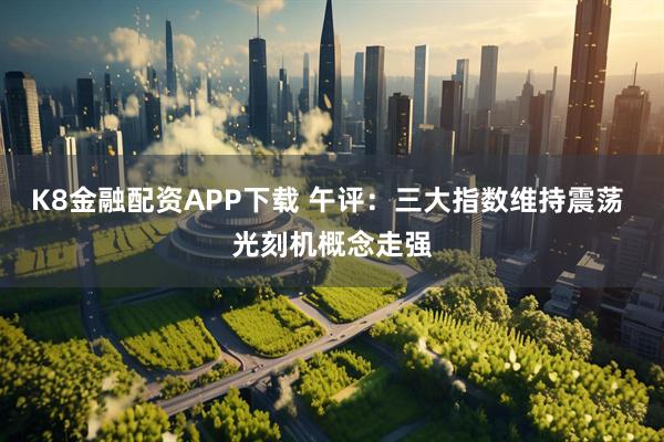 K8金融配资APP下载 午评：三大指数维持震荡 光刻机概念走强