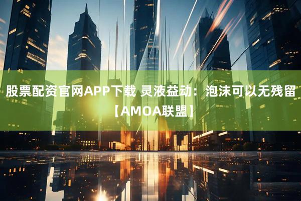 股票配资官网APP下载 灵液益动：泡沫可以无残留【AMOA联盟】