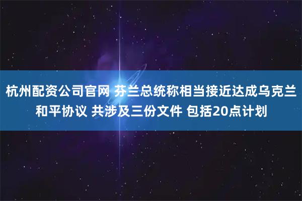 杭州配资公司官网 芬兰总统称相当接近达成乌克兰和平协议 共涉及三份文件 包括20点计划